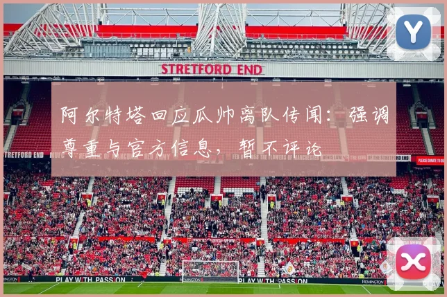阿尔特塔回应瓜帅离队传闻：强调尊重与官方信息，暂不评论