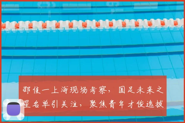 邵佳一上海现场考察，国足未来之星名单引关注，聚焦青年才俊选拔新动态