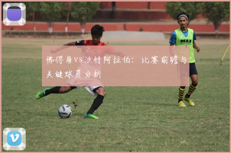 佛得角vs沙特阿拉伯:比赛前瞻与关键球员分析