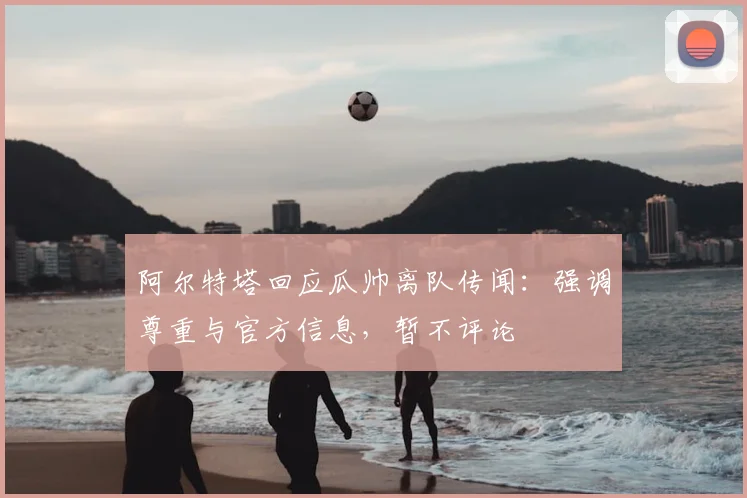 阿尔特塔回应瓜帅离队传闻：强调尊重与官方信息，暂不评论