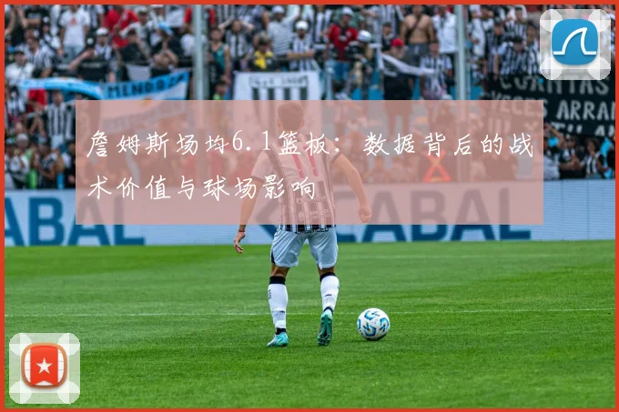 詹姆斯场均6.1篮板：数据背后的战术价值与球场影响