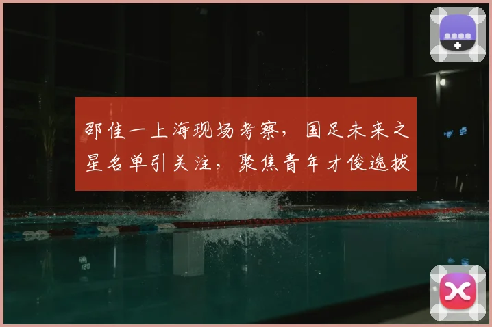 邵佳一上海现场考察,国足未来之星名单引关注,聚焦青年才俊选拔新动态