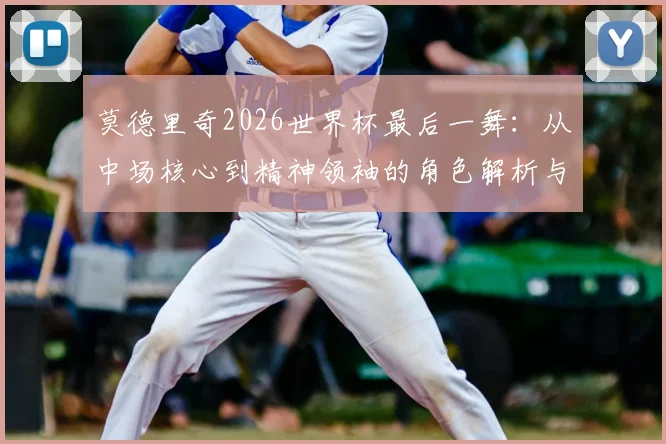 莫德里奇2026世界杯最后一舞：从中场核心到精神领袖的角色解析与展望