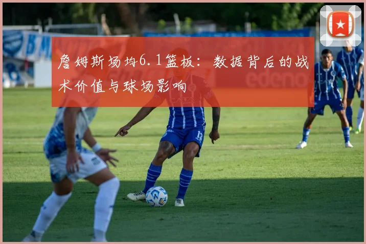 詹姆斯场均6.1篮板:数据背后的战术价值与球场影响